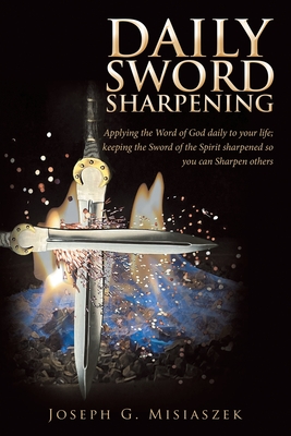 Daily Sword Sharpening: Applying the Word of God Daily to Your Life; Keeping the Sword of the Spirit Sharpened so You Can Sharpen Others - Joseph G Misiaszek