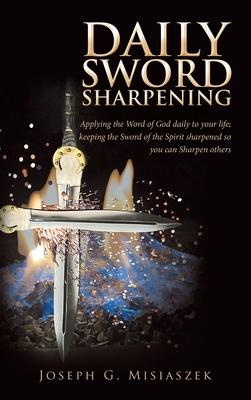 Daily Sword Sharpening: Applying the Word of God Daily to Your Life; Keeping the Sword of the Spirit Sharpened so You Can Sharpen Others - Joseph G. Misiaszek