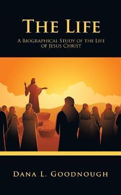 The Life: A Biographical Study of the Life of Jesus Christ - Dana L. Goodnough