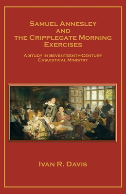 Samuel Annesley and the Cripplegate Morning Exercises: A Study in Seventeenth-Century Casuistical Ministry - Ivan R. Davis