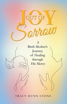 Joy out of Sorrow: A Birth Mother's Journey of Healing Through His Mercy - Tracy Dunn Lyons
