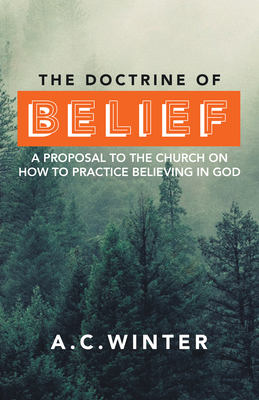 The Doctrine of Belief: A Proposal to the Church on How to Practice Believing in God - A C Winter