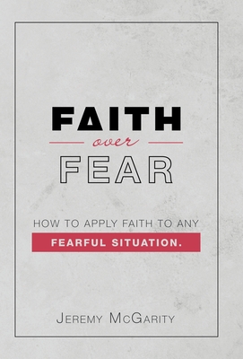 Faith over Fear: How to Apply Faith to Any Fearful Situation. - Jeremy Mcgarity