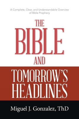 The Bible and Tomorrow's Headlines: A Complete, Clear, and Understandable Overview of Bible Prophecy - Miguel J. Gonzalez Thd