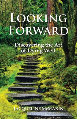 Looking Forward: Discovering the Art of Dying Well - Jacqueline Mcmakin