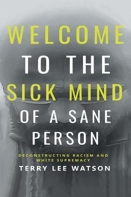 Welcome to the Sick Mind of a Sane Person: Deconstructing Racism and White Supremacy - Terry Lee Watson