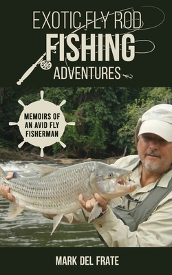 Exotic Fly Rod Fishing Adventures: Memoirs of an Avid Fly Fisherman - Mark Del Frate