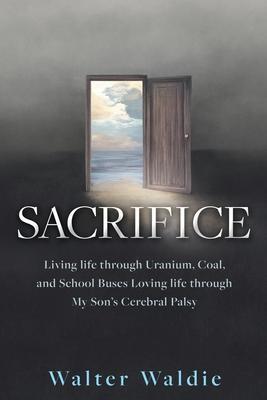 Sacrifice: Living life through Uranium, Coal, and School Buses Loving life through My Son's Cerebral Palsy - Walter Waldie