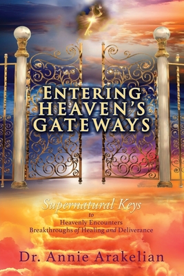 Entering Heaven's Gateways: Supernatural Keys to Heavenly Encounters Breakthroughs of Healing and Deliverance - Annie Arakelian