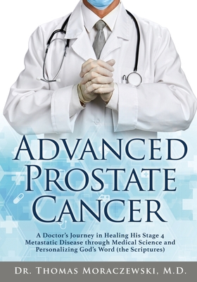 Advanced Prostate Cancer: A Doctor's Journey in Healing His Stage 4 Metastatic Disease through Medical Science and Personalizing God's Word (the - Thomas Moraczewski