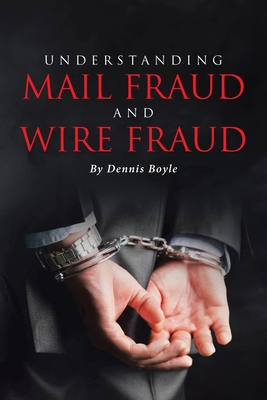 Understanding Mail Fraud and Wire Fraud: A Nonattorney's Guide - Dennis Boyle