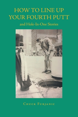 How to Line Up Your Fourth Putt: and Hole-In-One Stories - Chuck Furjanic