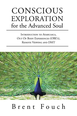 Conscious Exploration for the Advanced Soul: Introduction to Ayahuasca, Out of Body Experiences (OBE's), Remote Viewing and DMT - Brent Fouch