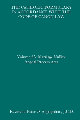 The Catholic Formulary in Accordance with the Code of Canon Law: Volume 5A: Marriage Nullity Appeal Process Acts - Peter O. Akpoghiran J. C. D.