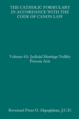 The Catholic Formulary in Accordance with the Code of Canon Law: Volume 4A: Judicial Process Marriage Nullity Acts - Peter O. Akpoghiran J. C. D.