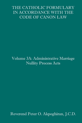 The Catholic Formulary in Accordance with the Code of Canon Law: Volume 3A: Administrative Process Marriage Nullity Acts - Peter O. Akpoghiran J. C. D.