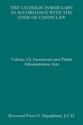 The Catholic Formulary in Accordance with the Code of Canon Law: Volume 2A: Sacraments and Parish Administration Acts - Peter O. Akpoghiran J. C. D.