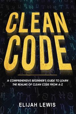 Clean Code: A Comprehensive Beginner's Guide to Learn the Realms of Clean Code From A-Z - Elijah Lewis