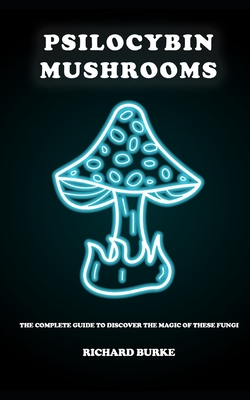 Psilocybin Mushrooms: The Complete Guide to Discover the Magic of These Fungi - Richard Burke