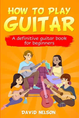 How to Play Guitar: a definitive guitar book for beginners - David Nelson