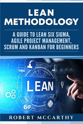 Lean Methodology: A Guide to Lean Six Sigma, Agile Project Management, Scrum and Kanban for Beginners - Robert Mccarthy