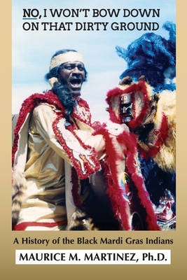 No I Won't Bow Down on That Dirty Ground: A History of the Black Mardi Gras Indians - Maurice M. Martinez