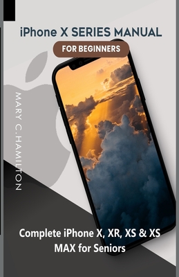 iPhone X SERIES MANUAL FOR BEGINNERS: Complete iPhone X, XR, XS & XS MAX for Seniors - Mary C. Hamilton