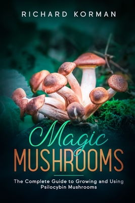 Magic Mushrooms: The Complete Guide to Growing and Using Psilocybin Mushrooms - Richard Korman
