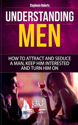 Understanding Men: How to Attract And Seduce A Man, Keep Him Interested And Turn Him On - Stephenie Roberts