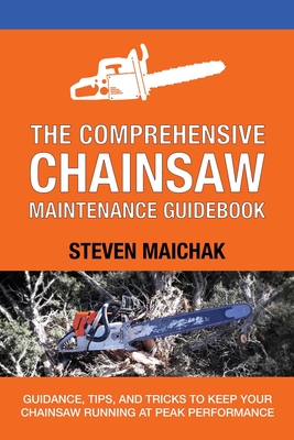The Comprehensive Chainsaw Maintenance Guidebook: Guidance, Tips, and Tricks to Keep Your Chainsaw Running at Peak Performance - Steven Maichak