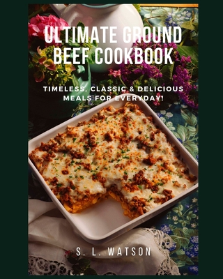 Ultimate Ground Beef Cookbook: Timeless, Classic and Delicious Meals For Everyday! - S. L. Watson
