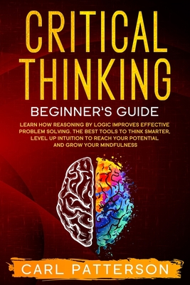 Critical Thinking Beginner's Guide: Learn How Reasoning by Logic Improves Effective Problem Solving. The Tools to Think Smarter, Level up Intuition to - Carl Patterson