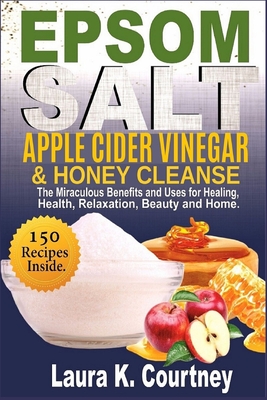 Epsom Salt, Apple Cider Vinegar & Honey Cleanse: The Miraculous Benefits and Uses for Healing, Health, Relaxation, Beauty & Home - 150 Recipes Include - Laura K. Courtney