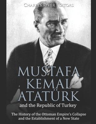 Mustafa Kemal Atatürk and the Republic of Turkey: The History of the Ottoman Empire's Collapse and the Establishment of a New State - Charles River Editors