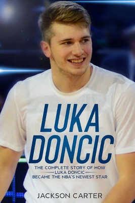 Luka Doncic: The Complete Story of How Luka Doncic Became the NBA's Newest Star - Jackson Carter