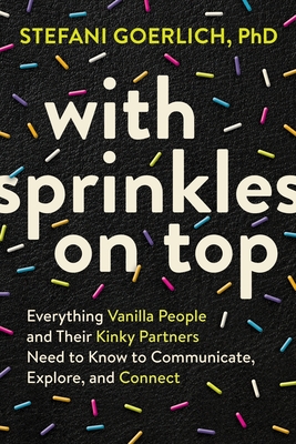 With Sprinkles on Top: Everything Vanilla People and Their Kinky Partners Need to Know to Communicate, Explore, and Connect - Stefani Goerlich