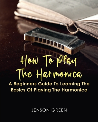 How To Play The Harmonica: A Beginners Guide To Learning The Basics Of Playing The Harmonica - Jenson Green