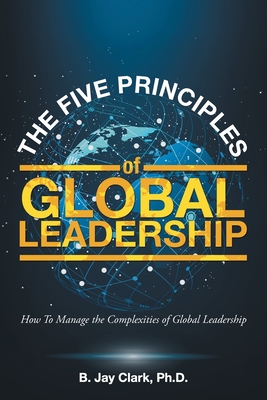 The Five Principles of Global Leadership: How To Manage the Complexities of Global Leadership - B. Jay Clark