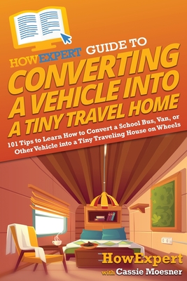 HowExpert Guide to Converting a Vehicle into a Tiny Travel Home: 101 Tips to Learn How to Convert a School Bus, Van, or Other Vehicle into a Tiny Trav - Howexpert