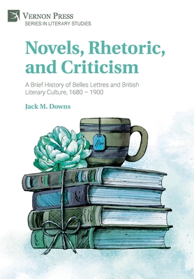 Novels, Rhetoric, and Criticism: A Brief History of Belles Lettres and British Literary Culture, 1680 - 1900 - Jack M. Downs