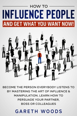 How to Influence People and Get What You Want Now: Become The Person Everybody Listens to by Mastering the Art of Influence & Manipulation. Learn How - Gareth Woods