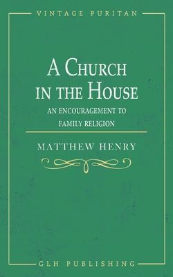 A Church in the House: An Encouragement to Family Religion - Matthew Henry