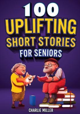100 Uplifting Short Stories for Seniors: Funny and True Easy to Read Short Stories to Stimulate the Mind (Perfect Gift for Elderly Women and Men) - Charlie Miller
