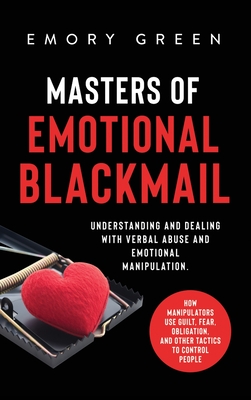 Masters of Emotional Blackmail: Understanding and Dealing with Verbal Abuse and Emotional Manipulation. How Manipulators Use Guilt, Fear, Obligation, - Emory Green