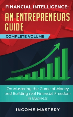 Financial Intelligence: An Entrepreneurs Guide on Mastering the Game of Money and Building Real Financial Freedom in Business Complete Volume - Income Mastery