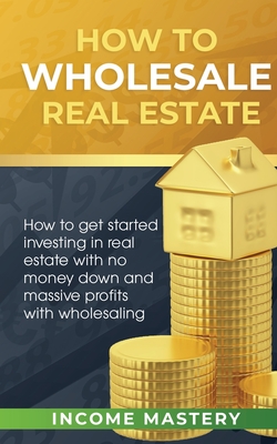 How to Wholesale Real Estate: How to Get Started Investing in Real Estate with No Money Down and Massive Profits with Wholesaling - Income Mastery