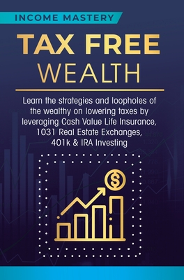 Tax Free Wealth: Learn the strategies and loopholes of the wealthy on lowering taxes by leveraging Cash Value Life Insurance, 1031 Real - Income Mastery