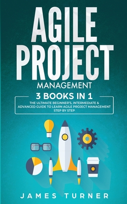 Agile Project Management: 3 Books in 1 - The Ultimate Beginner's, Intermediate & Advanced Guide to Learn Agile Project Management Step by Step - James Turner