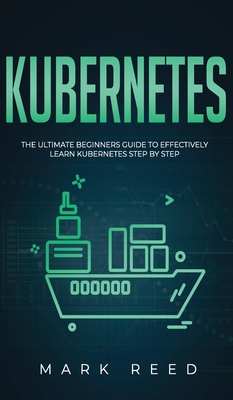 Kubernetes: The Ultimate Beginners Guide to Effectively Learn Kubernetes Step-By-Step - Mark Reed