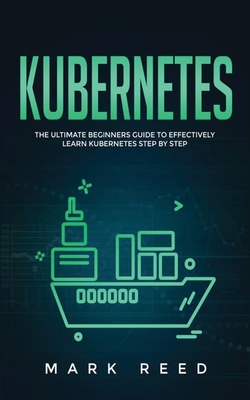 Kubernetes: The Ultimate Beginners Guide to Effectively Learn Kubernetes Step-By-Step - Mark Reed
